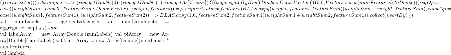 (featuresCol))).rdd       .map { row => (row.getDouble(0), (row.getDouble(1), row.getAs[Vector](2)))       }.aggregateByKey[(Double, DenseVector)]((0.0, Vectors.zeros(numFeatures).toDense))(       seqOp = {          case ((weightSum: Double, featureSum: DenseVector), (weight, features)) =>            requireValues(features)            BLAS.axpy(weight, features, featureSum)            (weightSum + weight, featureSum)       },       combOp = {          case ((weightSum1, featureSum1), (weightSum2, featureSum2)) =>            BLAS.axpy(1.0, featureSum2, featureSum1)            (weightSum1 + weightSum2, featureSum1)       }).collect().sortBy(_._1)      val numLabels = aggregated.length     val numDocuments = aggregated.map(_._2._1).sum      val labelArray = new Array[Double](numLabels)     val piArray = new Array[Double](numLabels)     val thetaArray = new Array[Double](numLabels * numFeatures)      val lambda =