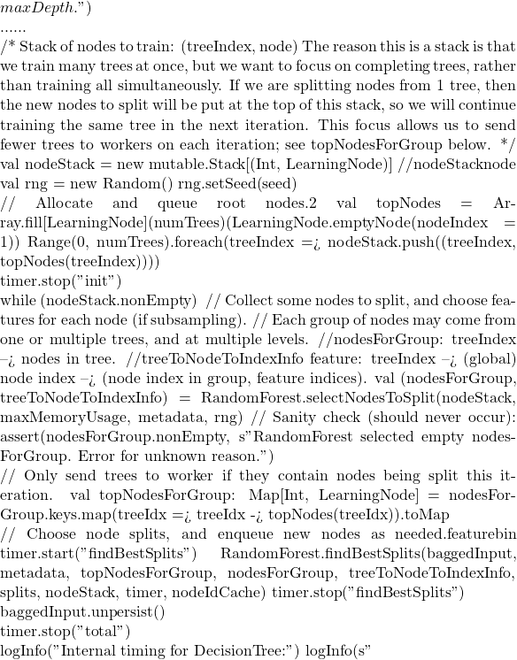 maxDepth.")  ......      /*       Stack of nodes to train: (treeIndex, node)       The reason this is a stack is that we train many trees at once, but we want to focus on       completing trees, rather than training all simultaneously.  If we are splitting nodes from       1 tree, then the new nodes to split will be put at the top of this stack, so we will continue       training the same tree in the next iteration.  This focus allows us to send fewer trees to       workers on each iteration; see topNodesForGroup below.      */     val nodeStack = new mutable.Stack[(Int, LearningNode)] //nodeStack用来存储每一次递归需要的节点node     val rng = new Random()     rng.setSeed(seed)      // Allocate and queue root nodes.创建2个根节点     val topNodes = Array.fill[LearningNode](numTrees)(LearningNode.emptyNode(nodeIndex = 1))     Range(0, numTrees).foreach(treeIndex => nodeStack.push((treeIndex, topNodes(treeIndex))))      timer.stop("init")      while (nodeStack.nonEmpty) {       // Collect some nodes to split, and choose features for each node (if subsampling).       // Each group of nodes may come from one or multiple trees, and at multiple levels. //nodesForGroup保存需要分割的节点: treeIndex --> nodes in tree. //treeToNodeToIndexInfo 保存每个节点选择的feature信息: treeIndex --> (global) node index --> (node index in group, feature indices).       val (nodesForGroup, treeToNodeToIndexInfo) =         RandomForest.selectNodesToSplit(nodeStack, maxMemoryUsage, metadata, rng)       // Sanity check (should never occur):       assert(nodesForGroup.nonEmpty,         s"RandomForest selected empty nodesForGroup.  Error for unknown reason.")        // Only send trees to worker if they contain nodes being split this iteration.       val topNodesForGroup: Map[Int, LearningNode] =         nodesForGroup.keys.map(treeIdx => treeIdx -> topNodes(treeIdx)).toMap        // Choose node splits, and enqueue new nodes as needed.找到当前节点最好的分割点，即哪个feature，哪个bin       timer.start("findBestSplits")       RandomForest.findBestSplits(baggedInput, metadata, topNodesForGroup, nodesForGroup,         treeToNodeToIndexInfo, splits, nodeStack, timer, nodeIdCache)       timer.stop("findBestSplits")     }      baggedInput.unpersist()      timer.stop("total")      logInfo("Internal timing for DecisionTree:")     logInfo(s"