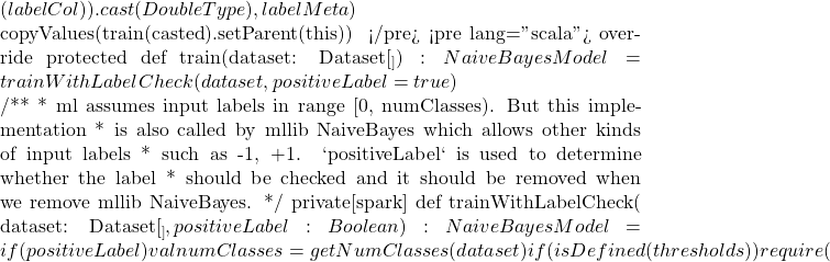 (labelCol)).cast(DoubleType), labelMeta)      copyValues(train(casted).setParent(this))   } </pre> <pre lang="scala">   override protected def train(dataset: Dataset[_]): NaiveBayesModel = {     trainWithLabelCheck(dataset, positiveLabel = true)   }    /**    * ml assumes input labels in range [0, numClasses). But this implementation    * is also called by mllib NaiveBayes which allows other kinds of input labels    * such as {-1, +1}. `positiveLabel` is used to determine whether the label    * should be checked and it should be removed when we remove mllib NaiveBayes.    */   private[spark] def trainWithLabelCheck(       dataset: Dataset[_],       positiveLabel: Boolean): NaiveBayesModel = {     if (positiveLabel) {       val numClasses = getNumClasses(dataset)       if (isDefined(thresholds)) {         require(